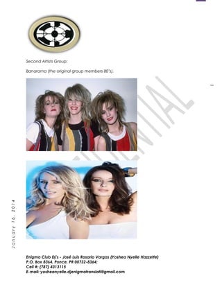 1
January16,2014
Second Artists Group:
Banarama (the original group members 80’s).
Enigma Club Dj’s - José Luis Rosario Vargas (Yoshea Nyelle Hazzette)
P.O. Box 8364, Ponce, PR 00732-8364;
Cell #: (787) 4313115
E-mail: yosheanyelle.djenigmatranslati@gmail.com
 