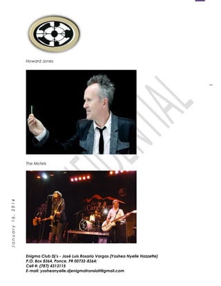1
January16,2014
Howard Jones
The Motels
The Motels
The Motels
Enigma Club Dj’s - José Luis Rosario Vargas (Yoshea Nyelle Hazzette)
P.O. Box 8364, Ponce, PR 00732-8364;
Cell #: (787) 4313115
E-mail: yosheanyelle.djenigmatranslati@gmail.com
 