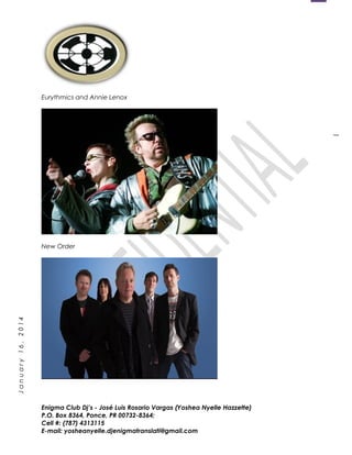 1
January16,2014
Eurythmics and Annie Lenox
New Order
Enigma Club Dj’s - José Luis Rosario Vargas (Yoshea Nyelle Hazzette)
P.O. Box 8364, Ponce, PR 00732-8364;
Cell #: (787) 4313115
E-mail: yosheanyelle.djenigmatranslati@gmail.com
 
