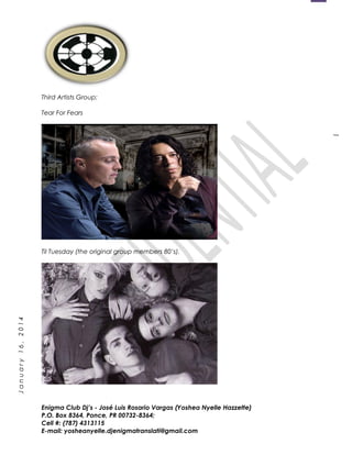 1
January16,2014
Third Artists Group:
Tear For Fears
Til Tuesday (the original group members 80’s).
Enigma Club Dj’s - José Luis Rosario Vargas (Yoshea Nyelle Hazzette)
P.O. Box 8364, Ponce, PR 00732-8364;
Cell #: (787) 4313115
E-mail: yosheanyelle.djenigmatranslati@gmail.com
 