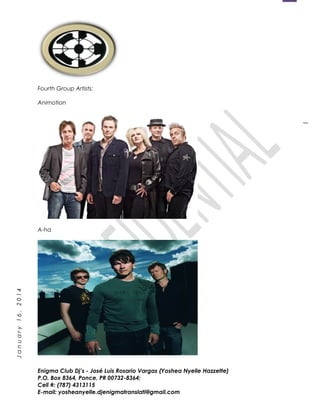 1
January16,2014
Fourth Group Artists:
Animotion
A-ha
Enigma Club Dj’s - José Luis Rosario Vargas (Yoshea Nyelle Hazzette)
P.O. Box 8364, Ponce, PR 00732-8364;
Cell #: (787) 4313115
E-mail: yosheanyelle.djenigmatranslati@gmail.com
 