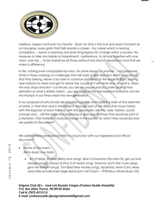 1
January16,2014
I believe, respect and love my Creator - God, my time is the true and exact footprint as
an hourglass, every grain that falls reveals a career - my career which is nearing
completion ... leave a yearning and searching legacy for change within a society. No
measure or take any barrier or impediment – preference, to all look together with one
vision, one top ... to be shared by all those (without any kind of separation) and that we
make a difference.
In life, nothing ever is impossible but who, for some reason or another ... not persevere
firmly in those crossings or challenges that will mark a new direction within a society or
that they belong. Never is too late to continue and keep as the eagle in flight, soaring
new horizons to meet and get to where the course of it will never end. An end is, when
the way stops and don’t continues; you are an unique and accurate spark of true
definition of what is Artistic Talent…you are (legacy) the real essence from who can be
the triumph in our times inside this new generation.
In our proposal (multicultural) we included together and added a wide of fine selection
of artists, in their time and in the present, they are part of the distinctive music history
with the legacies of each framed, with the personality, identity, style, fashion, social
change and ... still the base and beginning to give way to those that would be part of
a transition, that marked a musical change in the society for which they would be and
are parties to the present.
We added these professional artist in conjunction with our registered and official
document.
• Name of the event:
Retro Music Live Gala
• Art of Noise, Regina (Baby love song), Silver Convention (Fly robin fly, get up and
boogie songs), Stacey Q (Two 2 of hearts song), Shannon (Let’s the music plays,
give me tonight songs), Toni Basil (Hey mickey song), Apollonia, Irene Cara, Mary
Jane Girls and Michael Zager Band (Let’s All Chant – 1978 Disco World Music Hit).
Enigma Club Dj’s - José Luis Rosario Vargas (Yoshea Nyelle Hazzette)
P.O. Box 8364, Ponce, PR 00732-8364;
Cell #: (787) 4313115
E-mail: yosheanyelle.djenigmatranslati@gmail.com
 
