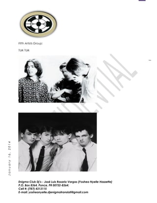 1
January16,2014
Fifth Artists Group:
Talk Talk
Enigma Club Dj’s - José Luis Rosario Vargas (Yoshea Nyelle Hazzette)
P.O. Box 8364, Ponce, PR 00732-8364;
Cell #: (787) 4313115
E-mail: yosheanyelle.djenigmatranslati@gmail.com
 