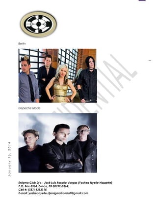 1
January16,2014
Berlin
Depeche Mode
Enigma Club Dj’s - José Luis Rosario Vargas (Yoshea Nyelle Hazzette)
P.O. Box 8364, Ponce, PR 00732-8364;
Cell #: (787) 4313115
E-mail: yosheanyelle.djenigmatranslati@gmail.com
 