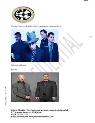 1
January16,2014
Culture Club and Boy George (original group members 80’s).
Sixth Artists Group:
Erasure
Enigma Club Dj’s - José Luis Rosario Vargas (Yoshea Nyelle Hazzette)
P.O. Box 8364, Ponce, PR 00732-8364;
Cell #: (787) 4313115
E-mail: yosheanyelle.djenigmatranslati@gmail.com
 