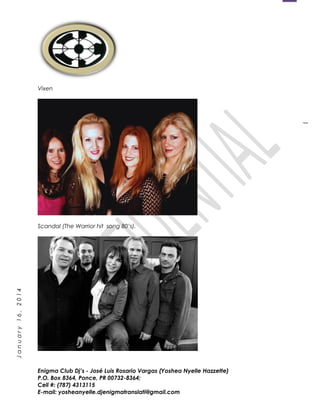 1
January16,2014
Vixen
Scandal (The Warrior hit song 80’s).
Enigma Club Dj’s - José Luis Rosario Vargas (Yoshea Nyelle Hazzette)
P.O. Box 8364, Ponce, PR 00732-8364;
Cell #: (787) 4313115
E-mail: yosheanyelle.djenigmatranslati@gmail.com
 