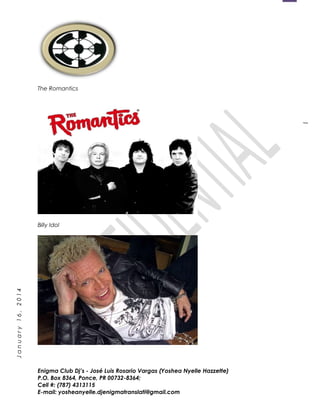 1
January16,2014
The Romantics
Billy Idol
Enigma Club Dj’s - José Luis Rosario Vargas (Yoshea Nyelle Hazzette)
P.O. Box 8364, Ponce, PR 00732-8364;
Cell #: (787) 4313115
E-mail: yosheanyelle.djenigmatranslati@gmail.com
 