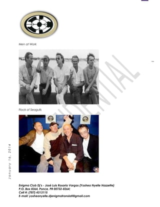 1
January16,2014
Men at Work
Flock of Seagulls
Enigma Club Dj’s - José Luis Rosario Vargas (Yoshea Nyelle Hazzette)
P.O. Box 8364, Ponce, PR 00732-8364;
Cell #: (787) 4313115
E-mail: yosheanyelle.djenigmatranslati@gmail.com
 