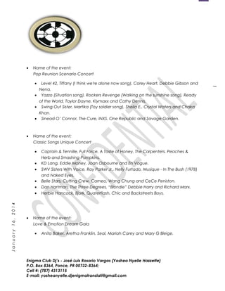 1
January16,2014
• Name of the event:
Pop Reunion Scenario Concert
• Level 42, Tiffany (I think we're alone now song), Corey Heart, Debbie Gibson and
Nena.
• Yazzo (Situation song), Rockers Revenge (Walking on the sunshine song), Ready
of the World, Taylor Dayne, Klymaxx and Cathy Dennis.
• Swing Out Sister, Martika (Toy soldier song), Sheila E., Crystal Waters and Chaka
Khan.
• Sinead O’ Connor, The Cure, INXS, One Republic and Savage Garden.
• Name of the event:
Classic Songs Unique Concert
• Captain & Tennille, Full Force, A Taste of Honey, The Carpenters, Peaches &
Herb and Smashing Pumpkins.
• KD Lang, Eddie Money, Joan Osbourne and En Vogue.
• SWV Sisters With Voice, Ray Parker Jr., Nelly Furtado, Musique - In The Bush (1978)
and Naked Eyes.
• Belle Stars, Cutting Crew, Cameo, Wang Chung and CeCe Peniston.
• Dan Hartman, The Three Degrees, “Blondie” Debbie Harry and Richard Marx.
• Herbie Hancock, Bjork, Quaterflash, Chic and Backstreets Boys.
• Name of the event:
Love & Emotion Dream Gala
• Anita Baker, Aretha Franklin, Seal, Mariah Carey and Mary G Bleige.
Enigma Club Dj’s - José Luis Rosario Vargas (Yoshea Nyelle Hazzette)
P.O. Box 8364, Ponce, PR 00732-8364;
Cell #: (787) 4313115
E-mail: yosheanyelle.djenigmatranslati@gmail.com
 