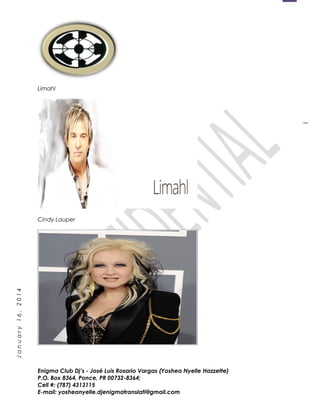 1
January16,2014
Limahl
Cindy Lauper
Enigma Club Dj’s - José Luis Rosario Vargas (Yoshea Nyelle Hazzette)
P.O. Box 8364, Ponce, PR 00732-8364;
Cell #: (787) 4313115
E-mail: yosheanyelle.djenigmatranslati@gmail.com
 