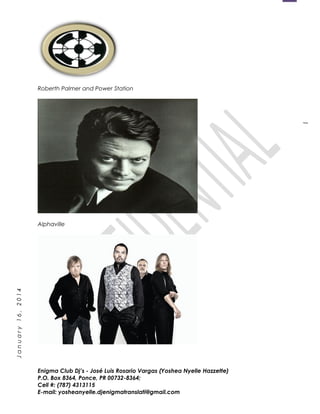 1
January16,2014
Roberth Palmer and Power Station
Alphaville
Enigma Club Dj’s - José Luis Rosario Vargas (Yoshea Nyelle Hazzette)
P.O. Box 8364, Ponce, PR 00732-8364;
Cell #: (787) 4313115
E-mail: yosheanyelle.djenigmatranslati@gmail.com
 