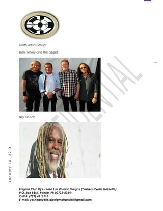1
January16,2014
Tenth Artists Group:
Don Henley and The Eagles
Billy Ocean
Enigma Club Dj’s - José Luis Rosario Vargas (Yoshea Nyelle Hazzette)
P.O. Box 8364, Ponce, PR 00732-8364;
Cell #: (787) 4313115
E-mail: yosheanyelle.djenigmatranslati@gmail.com
 