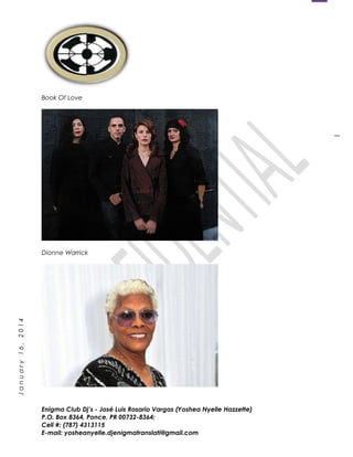1
January16,2014
Book Of Love
Dionne Warrick
Enigma Club Dj’s - José Luis Rosario Vargas (Yoshea Nyelle Hazzette)
P.O. Box 8364, Ponce, PR 00732-8364;
Cell #: (787) 4313115
E-mail: yosheanyelle.djenigmatranslati@gmail.com
 