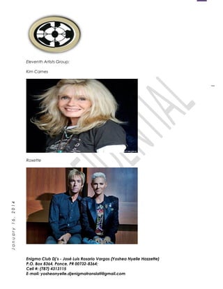 1
January16,2014
Eleventh Artists Group:
Kim Carnes
Roxette
Enigma Club Dj’s - José Luis Rosario Vargas (Yoshea Nyelle Hazzette)
P.O. Box 8364, Ponce, PR 00732-8364;
Cell #: (787) 4313115
E-mail: yosheanyelle.djenigmatranslati@gmail.com
 