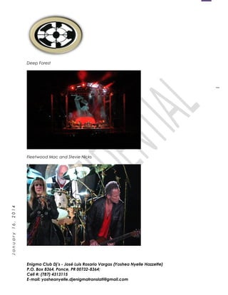 1
January16,2014
Deep Forest
Fleetwood Mac and Stevie Nicks
Enigma Club Dj’s - José Luis Rosario Vargas (Yoshea Nyelle Hazzette)
P.O. Box 8364, Ponce, PR 00732-8364;
Cell #: (787) 4313115
E-mail: yosheanyelle.djenigmatranslati@gmail.com
 