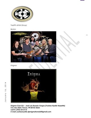 1
January16,2014
Twelfth Artists Group:
Boston
Enigma
Enigma Club Dj’s - José Luis Rosario Vargas (Yoshea Nyelle Hazzette)
P.O. Box 8364, Ponce, PR 00732-8364;
Cell #: (787) 4313115
E-mail: yosheanyelle.djenigmatranslati@gmail.com
 