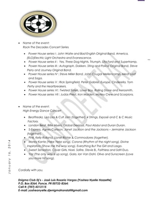 1
January16,2014
• Name of the event:
Rock The Decades Concert Series
• Power House series I : John Waite and Bad English Original Band, America,
(ELO)Electric Light Orchestra and Evanescence.
• Power House series II : Yes, Three Dog Nights, Triumph, Lita Ford and Supertramp.
• Power House series III : Autograph, Dokken, Sting and Police Original Band, Steve
Perry and Journey Original Band.
• Power House series IV : Steve Miller Band, John Cougar Mellencamp, Meat Loaf
and Saga.
• Power House series V : Rick Springfield, Peter Gabriel, Europe, Cinderella, Tom
Petty and the Heartbreakers.
• Power House series VI : Twisted Sisters, Lover Boy, Rolling Stone and Aerosmith.
• Power House series VII : Judas Priest, Iron Maiden, Motley Crew and Scorpions.
• Name of the event:
High Energy Dance Concert
• Beatfreakz, Lisa Lisa & Cult Jam (together), 4 Strings, Exposé and C & C Music
Factory.
• London Beat, Billie Myers, Global Deejays, Paul Abdul and Duran Duran.
• S-Express, Agnes Carlsson, Janet Jackson and the Jacksons – Jermaine Jackson
(together).
• Pink, Kelly Rolland, Lionel Richie & Commodores (together).
• Morey Kante (Yeke Yeke song), Corona (Rhythm of the night song), Divine
Inspiration (Show me the way song), Everything But The Girl and Lasgo.
• Sweet Sensation, Cover Girls, Noel, Safire, Stevie B., Faithless and Safri Duo.
• Yaz (The only way is up song), Gala, Ian Van Dahl, Olive and Sunscreen (Love
you more hit song).
Cordially with you,
Enigma Club Dj’s - José Luis Rosario Vargas (Yoshea Nyelle Hazzette)
P.O. Box 8364, Ponce, PR 00732-8364;
Cell #: (787) 4313115
E-mail: yosheanyelle.djenigmatranslati@gmail.com
 