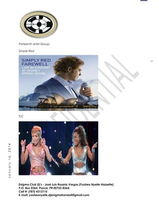 1
January16,2014
Thirteenth Artist Group:
Simple Red
TLC
Enigma Club Dj’s - José Luis Rosario Vargas (Yoshea Nyelle Hazzette)
P.O. Box 8364, Ponce, PR 00732-8364;
Cell #: (787) 4313115
E-mail: yosheanyelle.djenigmatranslati@gmail.com
 