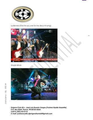 1
January16,2014
La Bionda (One for you one for me disco hit song).
Simple Minds
Enigma Club Dj’s - José Luis Rosario Vargas (Yoshea Nyelle Hazzette)
P.O. Box 8364, Ponce, PR 00732-8364;
Cell #: (787) 4313115
E-mail: yosheanyelle.djenigmatranslati@gmail.com
 