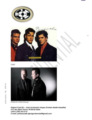 1
January16,2014
OMD
Fifteenth Artists Group:
Enigma Club Dj’s - José Luis Rosario Vargas (Yoshea Nyelle Hazzette)
P.O. Box 8364, Ponce, PR 00732-8364;
Cell #: (787) 4313115
E-mail: yosheanyelle.djenigmatranslati@gmail.com
 