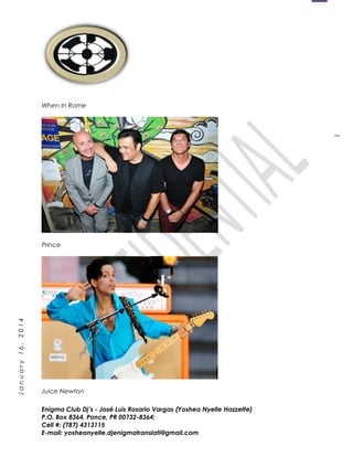 1
January16,2014
When In Rome
Prince
Juice Newton
Enigma Club Dj’s - José Luis Rosario Vargas (Yoshea Nyelle Hazzette)
P.O. Box 8364, Ponce, PR 00732-8364;
Cell #: (787) 4313115
E-mail: yosheanyelle.djenigmatranslati@gmail.com
 