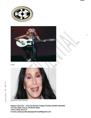 1
January16,2014
Cher
Sixteenth Artist Group:
Enigma Club Dj’s - José Luis Rosario Vargas (Yoshea Nyelle Hazzette)
P.O. Box 8364, Ponce, PR 00732-8364;
Cell #: (787) 4313115
E-mail: yosheanyelle.djenigmatranslati@gmail.com
 