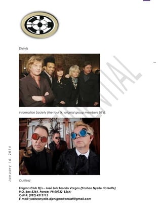 1
January16,2014
Divinils
Information Society (the four (4) original group members 80’s).
Outfield
Enigma Club Dj’s - José Luis Rosario Vargas (Yoshea Nyelle Hazzette)
P.O. Box 8364, Ponce, PR 00732-8364;
Cell #: (787) 4313115
E-mail: yosheanyelle.djenigmatranslati@gmail.com
 