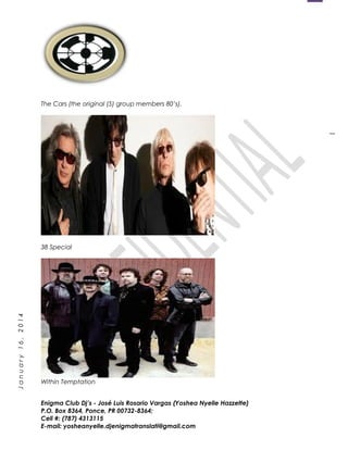 1
January16,2014
The Cars (the original (5) group members 80’s).
38 Special
Within Temptation
Enigma Club Dj’s - José Luis Rosario Vargas (Yoshea Nyelle Hazzette)
P.O. Box 8364, Ponce, PR 00732-8364;
Cell #: (787) 4313115
E-mail: yosheanyelle.djenigmatranslati@gmail.com
 