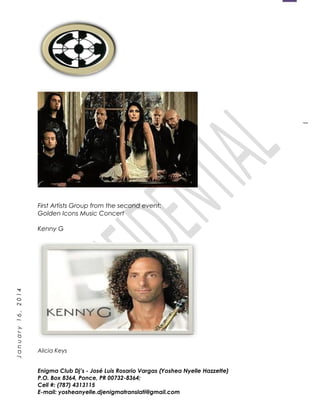 1
January16,2014
First Artists Group from the second event:
Golden Icons Music Concert
Kenny G
Alicia Keys
Enigma Club Dj’s - José Luis Rosario Vargas (Yoshea Nyelle Hazzette)
P.O. Box 8364, Ponce, PR 00732-8364;
Cell #: (787) 4313115
E-mail: yosheanyelle.djenigmatranslati@gmail.com
 