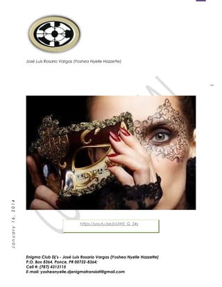 1
January16,2014
José Luis Rosario Vargas (Yoshea Nyelle Hazzette)
Enigma Club Dj’s - José Luis Rosario Vargas (Yoshea Nyelle Hazzette)
P.O. Box 8364, Ponce, PR 00732-8364;
Cell #: (787) 4313115
E-mail: yosheanyelle.djenigmatranslati@gmail.com
https://youtu.be/jvUW5_G_54s
 