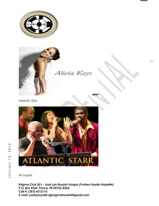 1
January16,2014
Atlantic Star
Air Supply
Enigma Club Dj’s - José Luis Rosario Vargas (Yoshea Nyelle Hazzette)
P.O. Box 8364, Ponce, PR 00732-8364;
Cell #: (787) 4313115
E-mail: yosheanyelle.djenigmatranslati@gmail.com
 