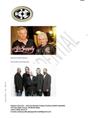1
January16,2014
Second Artists Group:
Phil Collins and Genesis
Enigma Club Dj’s - José Luis Rosario Vargas (Yoshea Nyelle Hazzette)
P.O. Box 8364, Ponce, PR 00732-8364;
Cell #: (787) 4313115
E-mail: yosheanyelle.djenigmatranslati@gmail.com
 