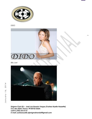 1
January16,2014
DIDO
Billy Joel
Enigma Club Dj’s - José Luis Rosario Vargas (Yoshea Nyelle Hazzette)
P.O. Box 8364, Ponce, PR 00732-8364;
Cell #: (787) 4313115
E-mail: yosheanyelle.djenigmatranslati@gmail.com
 