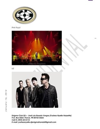 1
January16,2014
Pink Floyd
U2
Enigma Club Dj’s - José Luis Rosario Vargas (Yoshea Nyelle Hazzette)
P.O. Box 8364, Ponce, PR 00732-8364;
Cell #: (787) 4313115
E-mail: yosheanyelle.djenigmatranslati@gmail.com
 