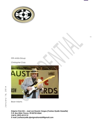 1
January16,2014
Fifth Artists Group:
Christopher Cross
Bryan Adams
Enigma Club Dj’s - José Luis Rosario Vargas (Yoshea Nyelle Hazzette)
P.O. Box 8364, Ponce, PR 00732-8364;
Cell #: (787) 4313115
E-mail: yosheanyelle.djenigmatranslati@gmail.com
 