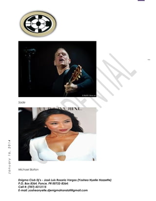 1
January16,2014
Sade
Michael Bolton
Enigma Club Dj’s - José Luis Rosario Vargas (Yoshea Nyelle Hazzette)
P.O. Box 8364, Ponce, PR 00732-8364;
Cell #: (787) 4313115
E-mail: yosheanyelle.djenigmatranslati@gmail.com
 