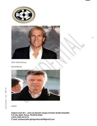 1
January16,2014
Sixth Artists Group:
David Bowie
InGrid
Enigma Club Dj’s - José Luis Rosario Vargas (Yoshea Nyelle Hazzette)
P.O. Box 8364, Ponce, PR 00732-8364;
Cell #: (787) 4313115
E-mail: yosheanyelle.djenigmatranslati@gmail.com
 