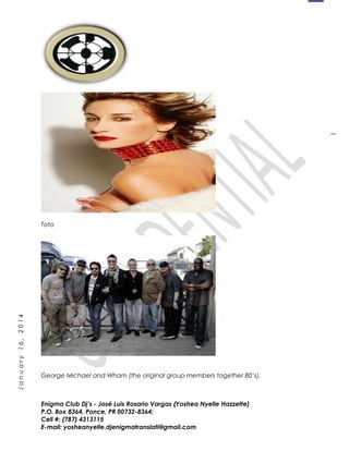 1
January16,2014
Toto
George Michael and Wham (the original group members together 80’s).
Enigma Club Dj’s - José Luis Rosario Vargas (Yoshea Nyelle Hazzette)
P.O. Box 8364, Ponce, PR 00732-8364;
Cell #: (787) 4313115
E-mail: yosheanyelle.djenigmatranslati@gmail.com
 