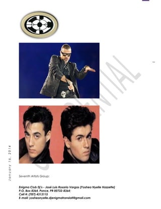 1
January16,2014
Seventh Artists Group:
Enigma Club Dj’s - José Luis Rosario Vargas (Yoshea Nyelle Hazzette)
P.O. Box 8364, Ponce, PR 00732-8364;
Cell #: (787) 4313115
E-mail: yosheanyelle.djenigmatranslati@gmail.com
 
