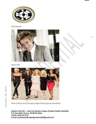 1
January16,2014
Rod Stewart
Spice Girls
Peter Cetera and Chicago (original band group members).
Enigma Club Dj’s - José Luis Rosario Vargas (Yoshea Nyelle Hazzette)
P.O. Box 8364, Ponce, PR 00732-8364;
Cell #: (787) 4313115
E-mail: yosheanyelle.djenigmatranslati@gmail.com
 