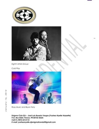 1
January16,2014
Eighth Artists Group:
Cold Play
Roxy Music and Bryan Ferry
Enigma Club Dj’s - José Luis Rosario Vargas (Yoshea Nyelle Hazzette)
P.O. Box 8364, Ponce, PR 00732-8364;
Cell #: (787) 4313115
E-mail: yosheanyelle.djenigmatranslati@gmail.com
 