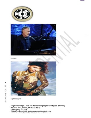 1
January16,2014
Rozalla
Night Ranger
Enigma Club Dj’s - José Luis Rosario Vargas (Yoshea Nyelle Hazzette)
P.O. Box 8364, Ponce, PR 00732-8364;
Cell #: (787) 4313115
E-mail: yosheanyelle.djenigmatranslati@gmail.com
 