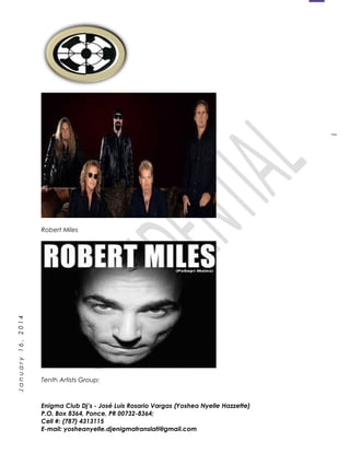 1
January16,2014
Robert Miles
Tenth Artists Group:
Enigma Club Dj’s - José Luis Rosario Vargas (Yoshea Nyelle Hazzette)
P.O. Box 8364, Ponce, PR 00732-8364;
Cell #: (787) 4313115
E-mail: yosheanyelle.djenigmatranslati@gmail.com
 
