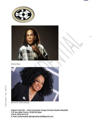 1
January16,2014
Diana Ross
Eleventh Artists Group:
Enigma Club Dj’s - José Luis Rosario Vargas (Yoshea Nyelle Hazzette)
P.O. Box 8364, Ponce, PR 00732-8364;
Cell #: (787) 4313115
E-mail: yosheanyelle.djenigmatranslati@gmail.com
 