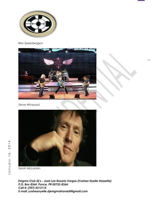 1
January16,2014
Reo Speedwagon
Steve Winwood
Sarah McLanlan
Enigma Club Dj’s - José Luis Rosario Vargas (Yoshea Nyelle Hazzette)
P.O. Box 8364, Ponce, PR 00732-8364;
Cell #: (787) 4313115
E-mail: yosheanyelle.djenigmatranslati@gmail.com
 