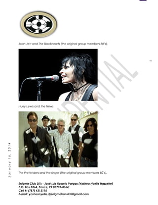 1
January16,2014
Joan Jett and The Blackhearts (the original group members 80’s).
Huey Lewis and the News
The Pretenders and the singer (the original group members 80’s).
Enigma Club Dj’s - José Luis Rosario Vargas (Yoshea Nyelle Hazzette)
P.O. Box 8364, Ponce, PR 00732-8364;
Cell #: (787) 4313115
E-mail: yosheanyelle.djenigmatranslati@gmail.com
 