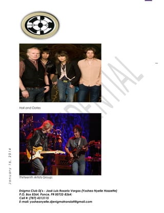 1
January16,2014
Hall and Oates
Thirteenth Artists Group:
Enigma Club Dj’s - José Luis Rosario Vargas (Yoshea Nyelle Hazzette)
P.O. Box 8364, Ponce, PR 00732-8364;
Cell #: (787) 4313115
E-mail: yosheanyelle.djenigmatranslati@gmail.com
 