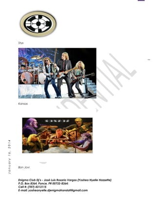 1
January16,2014
Styx
Kansas
Bon Jovi
Enigma Club Dj’s - José Luis Rosario Vargas (Yoshea Nyelle Hazzette)
P.O. Box 8364, Ponce, PR 00732-8364;
Cell #: (787) 4313115
E-mail: yosheanyelle.djenigmatranslati@gmail.com
 