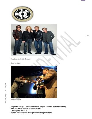 1
January16,2014
Fourteenth Artists Group:
Boys to Men
Midnight Star
Enigma Club Dj’s - José Luis Rosario Vargas (Yoshea Nyelle Hazzette)
P.O. Box 8364, Ponce, PR 00732-8364;
Cell #: (787) 4313115
E-mail: yosheanyelle.djenigmatranslati@gmail.com
 
