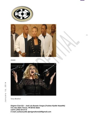 1
January16,2014
Adele
Tony Braxton
Enigma Club Dj’s - José Luis Rosario Vargas (Yoshea Nyelle Hazzette)
P.O. Box 8364, Ponce, PR 00732-8364;
Cell #: (787) 4313115
E-mail: yosheanyelle.djenigmatranslati@gmail.com
 
